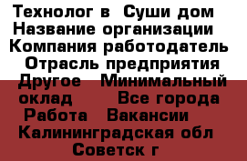 Технолог в "Суши дом › Название организации ­ Компания-работодатель › Отрасль предприятия ­ Другое › Минимальный оклад ­ 1 - Все города Работа » Вакансии   . Калининградская обл.,Советск г.